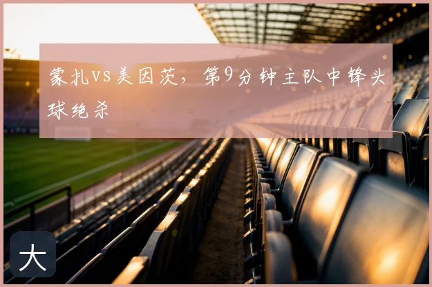 蒙扎vs美因茨,第9分钟主队中锋头球绝杀